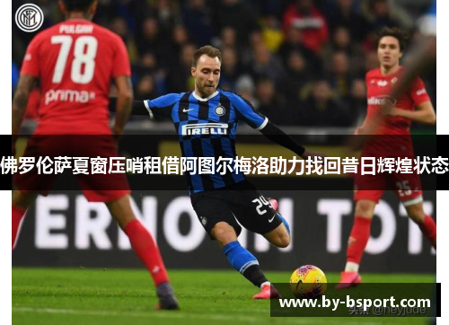 佛罗伦萨夏窗压哨租借阿图尔梅洛助力找回昔日辉煌状态