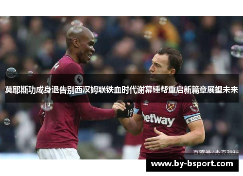 莫耶斯功成身退告别西汉姆联铁血时代谢幕锤帮重启新篇章展望未来