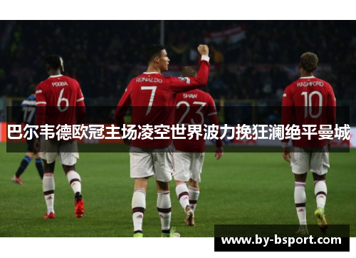 巴尔韦德欧冠主场凌空世界波力挽狂澜绝平曼城