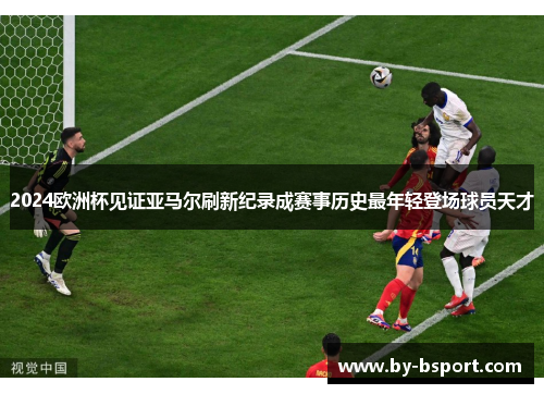 2024欧洲杯见证亚马尔刷新纪录成赛事历史最年轻登场球员天才