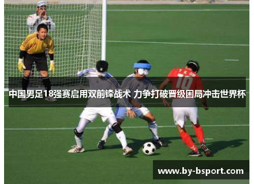 中国男足18强赛启用双前锋战术 力争打破晋级困局冲击世界杯