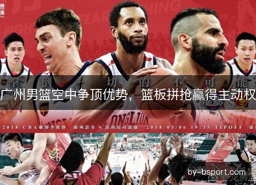 广州男篮空中争顶优势,篮板拼抢赢得主动权 广州男篮空中争顶优势,篮板拼抢赢得主动权