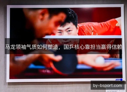 马龙领袖气质如何塑造，国乒核心靠担当赢得信赖