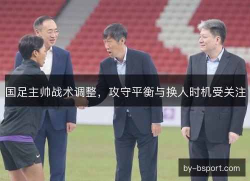 国足主帅战术调整，攻守平衡与换人时机受关注