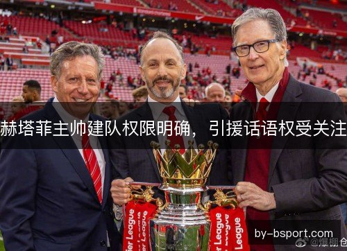 赫塔菲主帅建队权限明确，引援话语权受关注